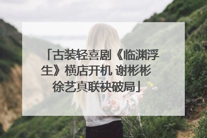 古装轻喜剧《临渊浮生》横店开机 谢彬彬徐艺真联袂破局