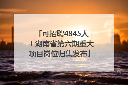 可招聘4845人！湖南省第六期重大项目岗位归集发布