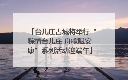 台儿庄古城将举行“粽情台儿庄 舟歌赋安康”系列活动迎端午