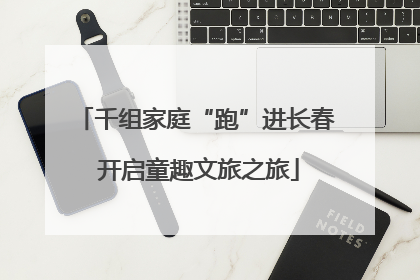千组家庭“跑”进长春 开启童趣文旅之旅