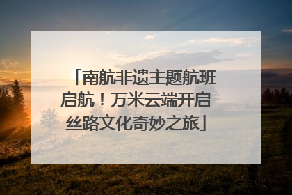 南航非遗主题航班启航！万米云端开启丝路文化奇妙之旅