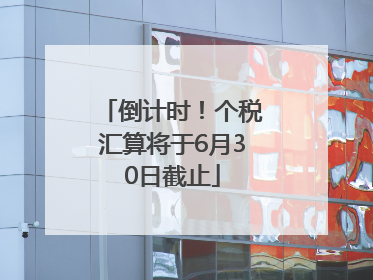 倒计时！个税汇算将于6月30日截止