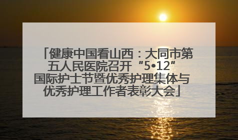 健康中国看山西：大同市第五人民医院召开“5•12”国际护士节暨优秀护理集体与优秀护理工作者表彰大会