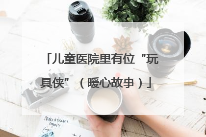 儿童医院里有位“玩具侠”（暖心故事）