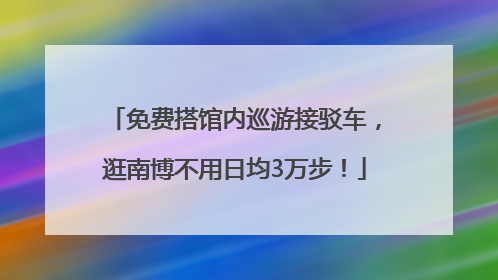 免费搭馆内巡游接驳车，逛南博不用日均3万步！