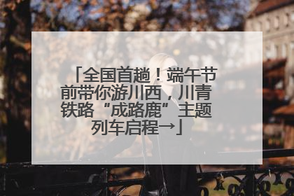 全国首趟！端午节前带你游川西，川青铁路“成路鹿”主题列车启程→