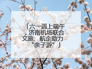六一遇上端午，济南机场联合文旅、航企助力“亲子游”