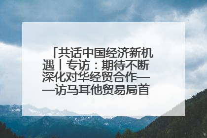 共话中国经济新机遇丨专访：期待不断深化对华经贸合作——访马耳他贸易局首席执行官布蒂吉格