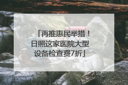 再推惠民举措！日照这家医院大型设备检查费7折