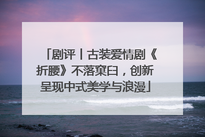剧评丨古装爱情剧《折腰》不落窠臼，创新呈现中式美学与浪漫