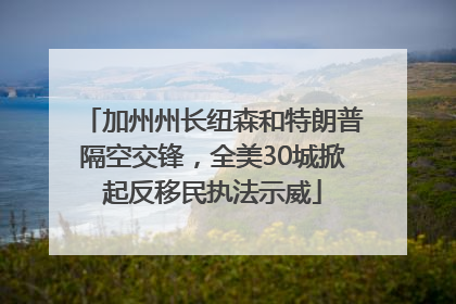 加州州长纽森和特朗普隔空交锋，全美30城掀起反移民执法示威