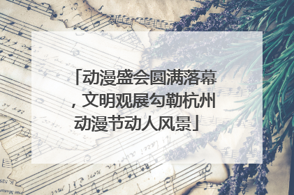 动漫盛会圆满落幕，文明观展勾勒杭州动漫节动人风景