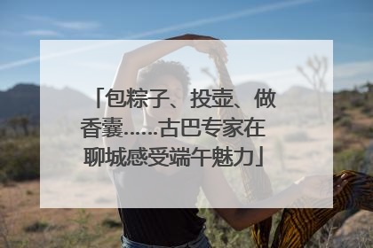 包粽子、投壶、做香囊……古巴专家在聊城感受端午魅力