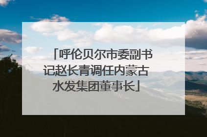 呼伦贝尔市委副书记赵长青调任内蒙古水发集团董事长