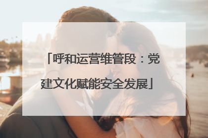 呼和运营维管段：党建文化赋能安全发展