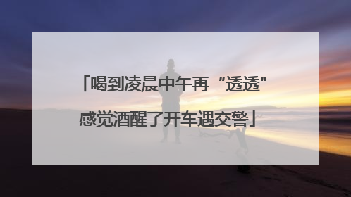 喝到凌晨中午再“透透” 感觉酒醒了开车遇交警