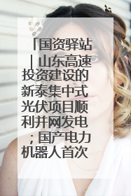 国资驿站｜山东高速投资建设的新泰集中式光伏项目顺利并网发电；国产电力机器人首次在智利电网应用