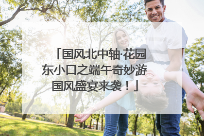 国风北中轴·花园东小口之端午奇妙游国风盛宴来袭！