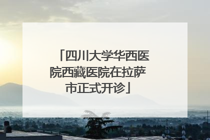 四川大学华西医院西藏医院在拉萨市正式开诊