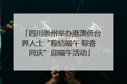 四川崇州举办港澳侨台界人士“粽情端午·粽香同庆”迎端午活动