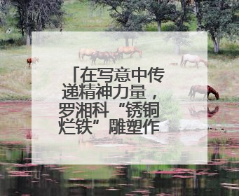 在写意中传递精神力量，罗湘科“锈铜烂铁”雕塑作品展开幕