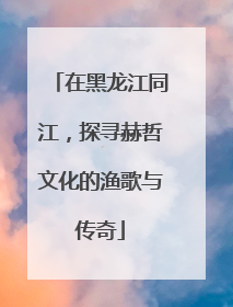 在黑龙江同江，探寻赫哲文化的渔歌与传奇