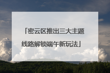 密云区推出三大主题线路解锁端午新玩法