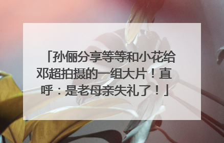 孙俪分享等等和小花给邓超拍摄的一组大片！直呼：是老母亲失礼了！