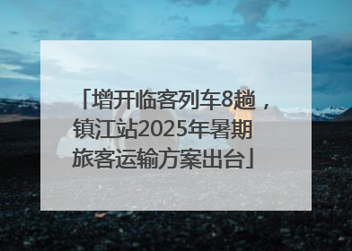 增开临客列车8趟，镇江站2025年暑期旅客运输方案出台