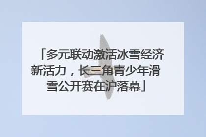 多元联动激活冰雪经济新活力，长三角青少年滑雪公开赛在沪落幕