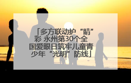 多方联动护“睛”彩 永州第30个全国爱眼日筑牢儿童青少年“光明”防线