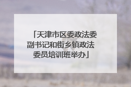 天津市区委政法委副书记和街乡镇政法委员培训班举办
