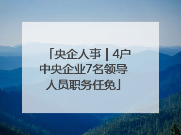 央企人事｜4户中央企业7名领导人员职务任免