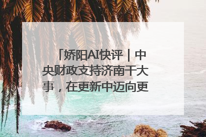 娇阳AI快评｜中央财政支持济南干大事，在更新中迈向更“新”的未来