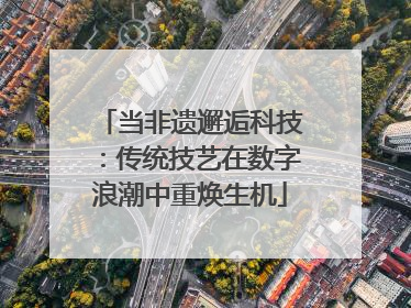 当非遗邂逅科技：传统技艺在数字浪潮中重焕生机