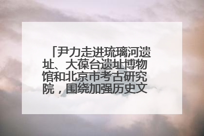 尹力走进琉璃河遗址、大葆台遗址博物馆和北京市考古研究院，围绕加强历史文化名城保护调研