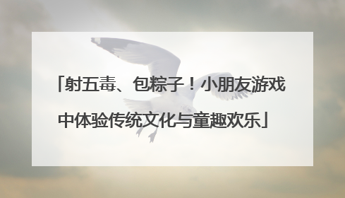 射五毒、包粽子！小朋友游戏中体验传统文化与童趣欢乐