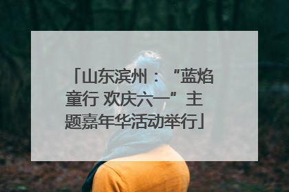 山东滨州：“蓝焰童行 欢庆六一”主题嘉年华活动举行