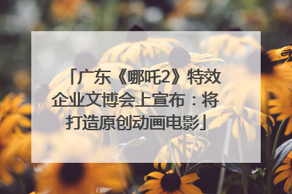 广东《哪吒2》特效企业文博会上宣布：将打造原创动画电影