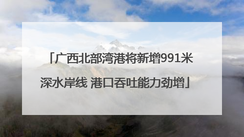 广西北部湾港将新增991米深水岸线 港口吞吐能力劲增
