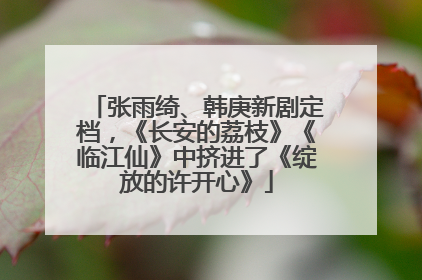 张雨绮、韩庚新剧定档，《长安的荔枝》《临江仙》中挤进了《绽放的许开心》