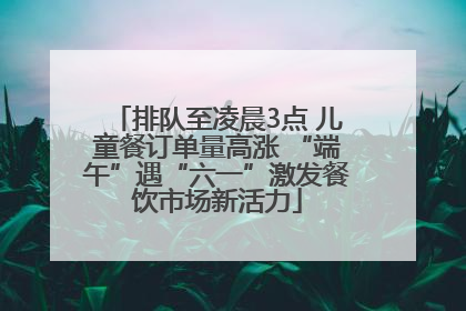 排队至凌晨3点 儿童餐订单量高涨 “端午”遇“六一”激发餐饮市场新活力