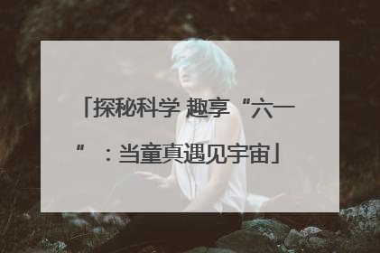 探秘科学 趣享“六一”：当童真遇见宇宙