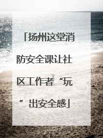 扬州这堂消防安全课让社区工作者“玩”出安全感