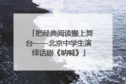 把经典阅读搬上舞台——北京中学生演绎话剧《呐喊》