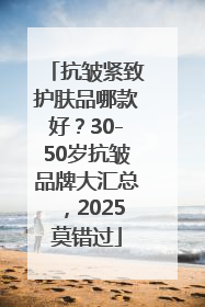 抗皱紧致护肤品哪款好？30-50岁抗皱品牌大汇总，2025莫错过