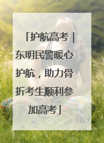护航高考｜东明民警暖心护航，助力骨折考生顺利参加高考