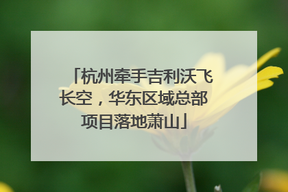 杭州牵手吉利沃飞长空，华东区域总部项目落地萧山