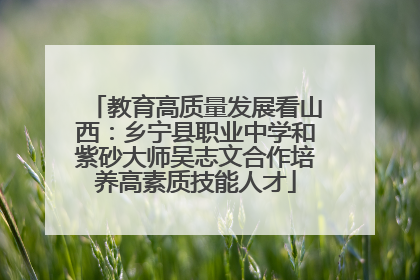 教育高质量发展看山西：乡宁县职业中学和紫砂大师吴志文合作培养高素质技能人才