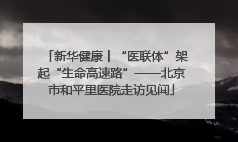 新华健康丨“医联体”架起“生命高速路”——北京市和平里医院走访见闻